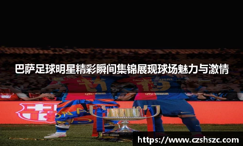 巴萨足球明星精彩瞬间集锦展现球场魅力与激情